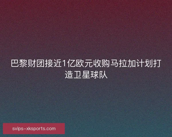 巴黎财团接近1亿欧元收购马拉加计划打造卫星球队