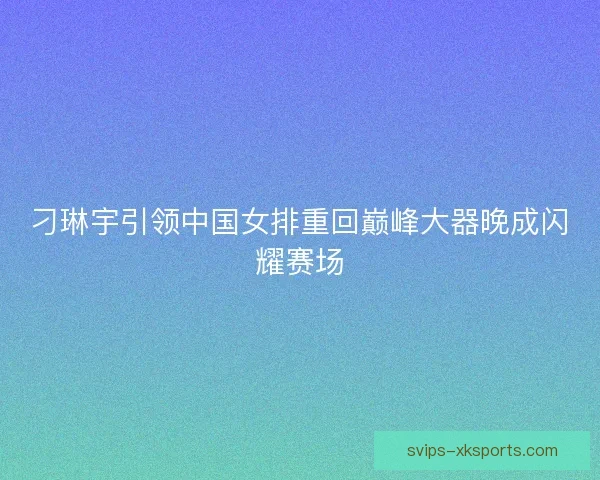 刁琳宇引领中国女排重回巅峰大器晚成闪耀赛场