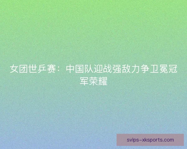 女团世乒赛：中国队迎战强敌力争卫冕冠军荣耀