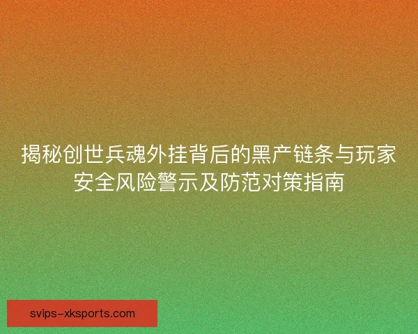 揭秘创世兵魂外挂背后的黑产链条与玩家安全风险警示及防范对策指南