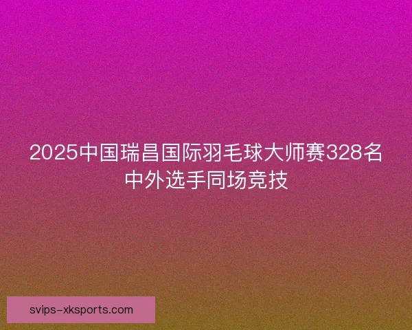 2025中国瑞昌国际羽毛球大师赛328名中外选手同场竞技