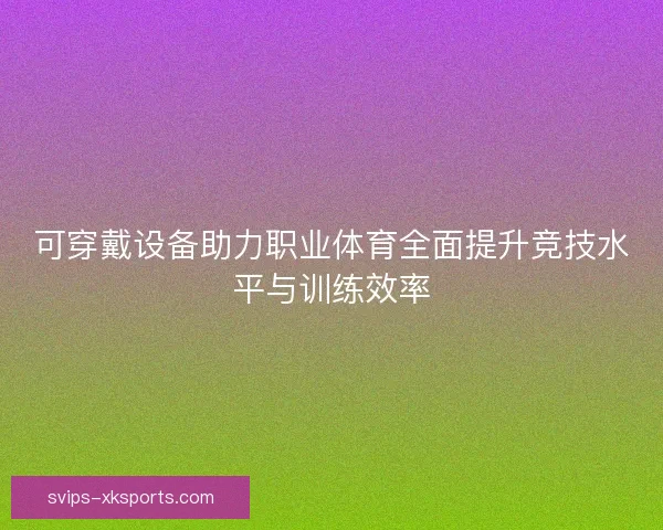 可穿戴设备助力职业体育全面提升竞技水平与训练效率