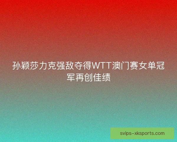 孙颖莎力克强敌夺得WTT澳门赛女单冠军再创佳绩